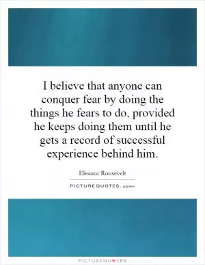 I believe that anyone can conquer fear by doing the things he fears to do, provided he keeps doing them until he gets a record of successful experience behind him Picture Quote #1