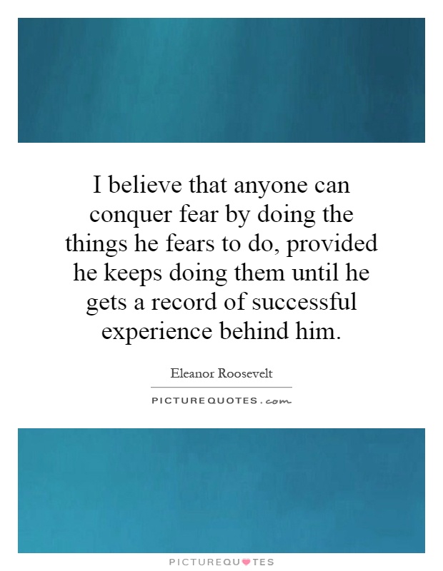 I believe that anyone can conquer fear by doing the things he fears to do, provided he keeps doing them until he gets a record of successful experience behind him Picture Quote #1