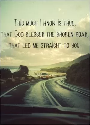 This much I know is true, that God blessed the broken road, that led me straight to you Picture Quote #1