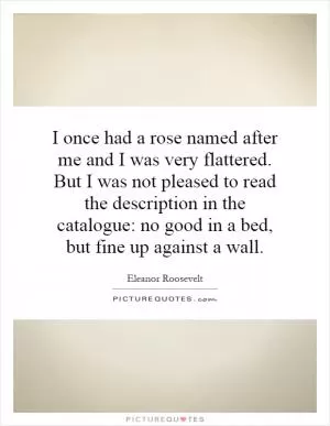 I once had a rose named after me and I was very flattered. But I was not pleased to read the description in the catalogue: no good in a bed, but fine up against a wall Picture Quote #1