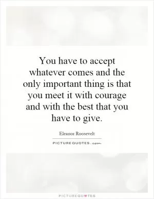 You have to accept whatever comes and the only important thing is that you meet it with courage and with the best that you have to give Picture Quote #1