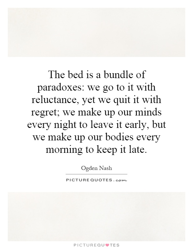 The bed is a bundle of paradoxes: we go to it with reluctance, yet we quit it with regret; we make up our minds every night to leave it early, but we make up our bodies every morning to keep it late Picture Quote #1