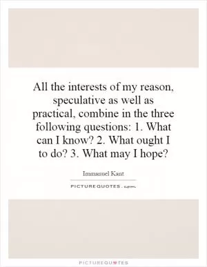 All the interests of my reason, speculative as well as practical, combine in the three following questions: 1. What can I know? 2. What ought I to do? 3. What may I hope? Picture Quote #1