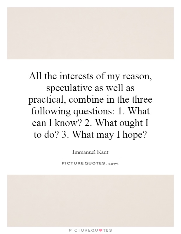 All the interests of my reason, speculative as well as practical, combine in the three following questions: 1. What can I know? 2. What ought I to do? 3. What may I hope? Picture Quote #1
