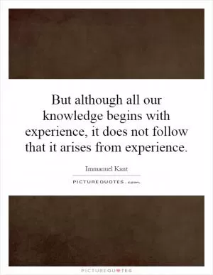 But although all our knowledge begins with experience, it does not follow that it arises from experience Picture Quote #1