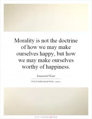 Morality is not the doctrine of how we may make ourselves happy, but how we may make ourselves worthy of happiness Picture Quote #1