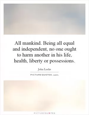 All mankind. Being all equal and independent, no one ought to harm another in his life, health, liberty or possessions Picture Quote #1