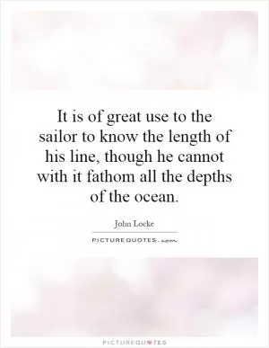It is of great use to the sailor to know the length of his line, though he cannot with it fathom all the depths of the ocean Picture Quote #1