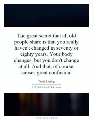 The great secret that all old people share is that you really haven't changed in seventy or eighty years. Your body changes, but you don't change at all. And that, of course, causes great confusion Picture Quote #1