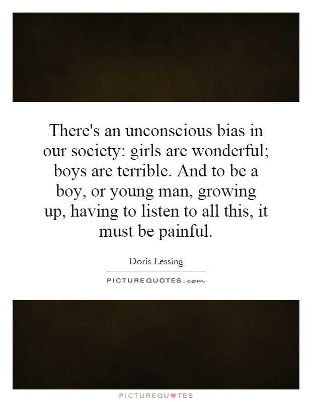 There's an unconscious bias in our society: girls are wonderful; boys are terrible. And to be a boy, or young man, growing up, having to listen to all this, it must be painful Picture Quote #1