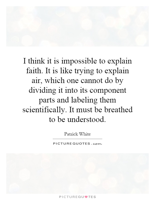 I think it is impossible to explain faith. It is like trying to explain air, which one cannot do by dividing it into its component parts and labeling them scientifically. It must be breathed to be understood Picture Quote #1