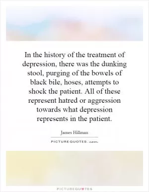 In the history of the treatment of depression, there was the dunking stool, purging of the bowels of black bile, hoses, attempts to shock the patient. All of these represent hatred or aggression towards what depression represents in the patient Picture Quote #1