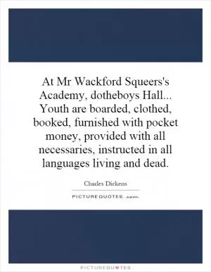 At Mr Wackford Squeers's Academy, dotheboys Hall... Youth are boarded, clothed, booked, furnished with pocket money, provided with all necessaries, instructed in all languages living and dead Picture Quote #1