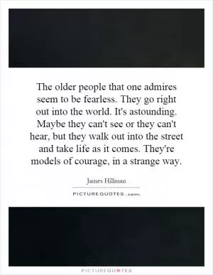 The older people that one admires seem to be fearless. They go right out into the world. It's astounding. Maybe they can't see or they can't hear, but they walk out into the street and take life as it comes. They're models of courage, in a strange way Picture Quote #1