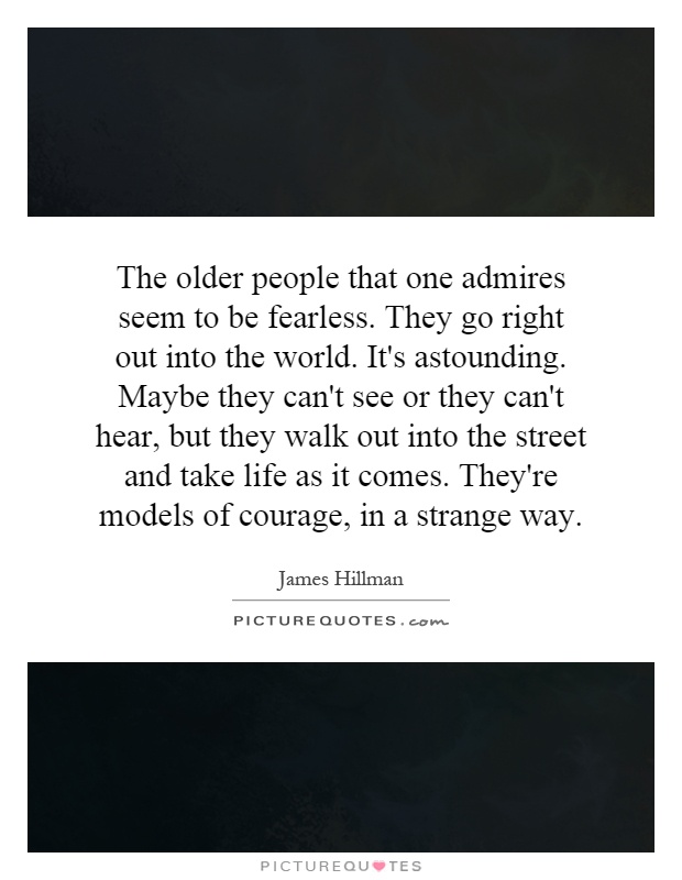 The older people that one admires seem to be fearless. They go right out into the world. It's astounding. Maybe they can't see or they can't hear, but they walk out into the street and take life as it comes. They're models of courage, in a strange way Picture Quote #1