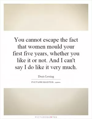 You cannot escape the fact that women mould your first five years, whether you like it or not. And I can't say I do like it very much Picture Quote #1