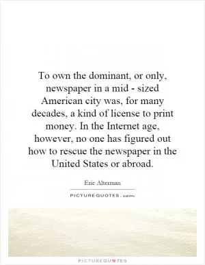 To own the dominant, or only, newspaper in a mid - sized American city was, for many decades, a kind of license to print money. In the Internet age, however, no one has figured out how to rescue the newspaper in the United States or abroad Picture Quote #1