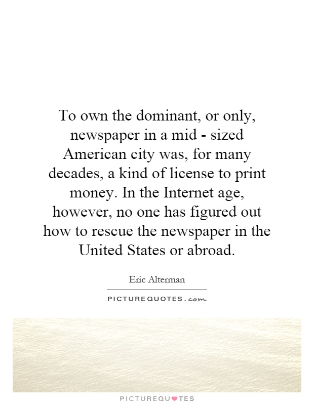 To own the dominant, or only, newspaper in a mid - sized American city was, for many decades, a kind of license to print money. In the Internet age, however, no one has figured out how to rescue the newspaper in the United States or abroad Picture Quote #1