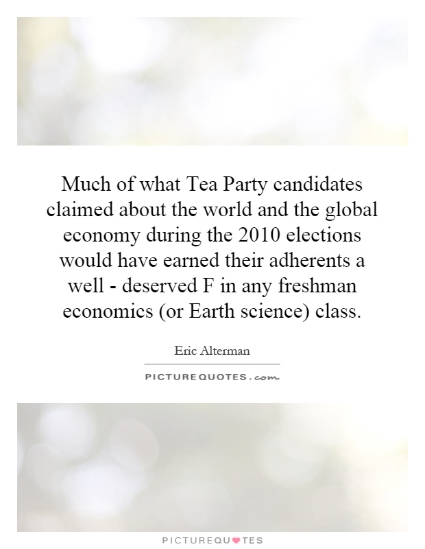 Much of what Tea Party candidates claimed about the world and the global economy during the 2010 elections would have earned their adherents a well - deserved F in any freshman economics (or Earth science) class Picture Quote #1