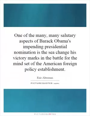 One of the many, many salutary aspects of Barack Obama's impending presidential nomination is the sea change his victory marks in the battle for the mind set of the American foreign policy establishment Picture Quote #1