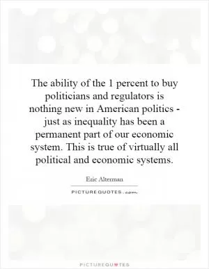 The ability of the 1 percent to buy politicians and regulators is nothing new in American politics - just as inequality has been a permanent part of our economic system. This is true of virtually all political and economic systems Picture Quote #1