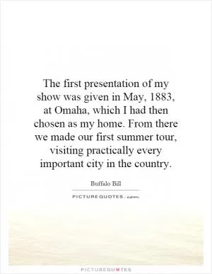 The first presentation of my show was given in May, 1883, at Omaha, which I had then chosen as my home. From there we made our first summer tour, visiting practically every important city in the country Picture Quote #1