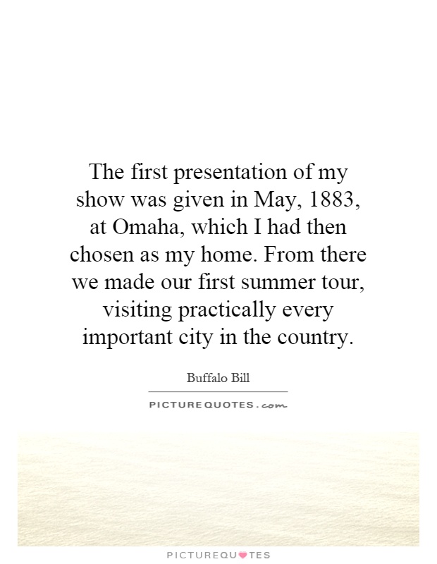 The first presentation of my show was given in May, 1883, at Omaha, which I had then chosen as my home. From there we made our first summer tour, visiting practically every important city in the country Picture Quote #1