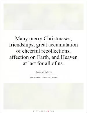 Many merry Christmases, friendships, great accumulation of cheerful recollections, affection on Earth, and Heaven at last for all of us Picture Quote #1