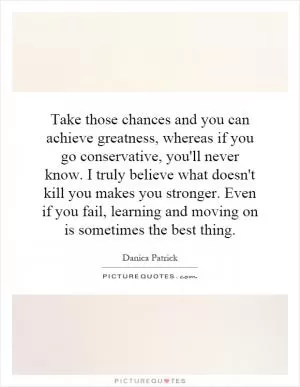 Take those chances and you can achieve greatness, whereas if you go conservative, you'll never know. I truly believe what doesn't kill you makes you stronger. Even if you fail, learning and moving on is sometimes the best thing Picture Quote #1