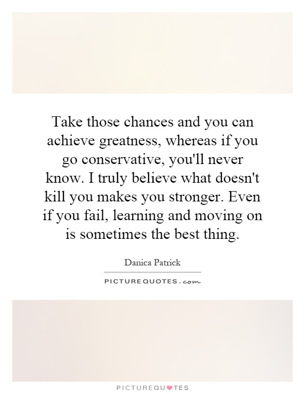 Take those chances and you can achieve greatness, whereas if you go conservative, you'll never know. I truly believe what doesn't kill you makes you stronger. Even if you fail, learning and moving on is sometimes the best thing Picture Quote #1