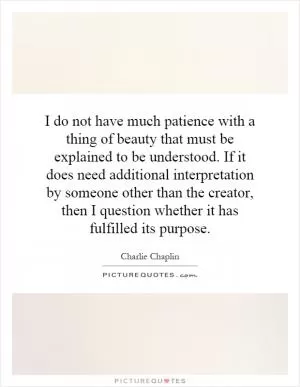 I do not have much patience with a thing of beauty that must be explained to be understood. If it does need additional interpretation by someone other than the creator, then I question whether it has fulfilled its purpose Picture Quote #1