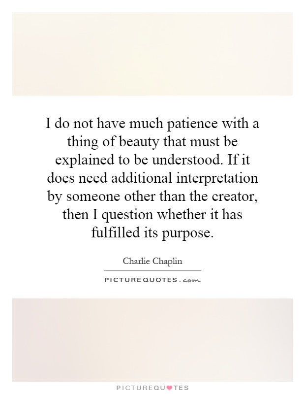 I do not have much patience with a thing of beauty that must be explained to be understood. If it does need additional interpretation by someone other than the creator, then I question whether it has fulfilled its purpose Picture Quote #1