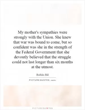 My mother's sympathies were strongly with the Union. She knew that war was bound to come, but so confident was she in the strength of the Federal Government that she devoutly believed that the struggle could not last longer than six months at the utmost Picture Quote #1