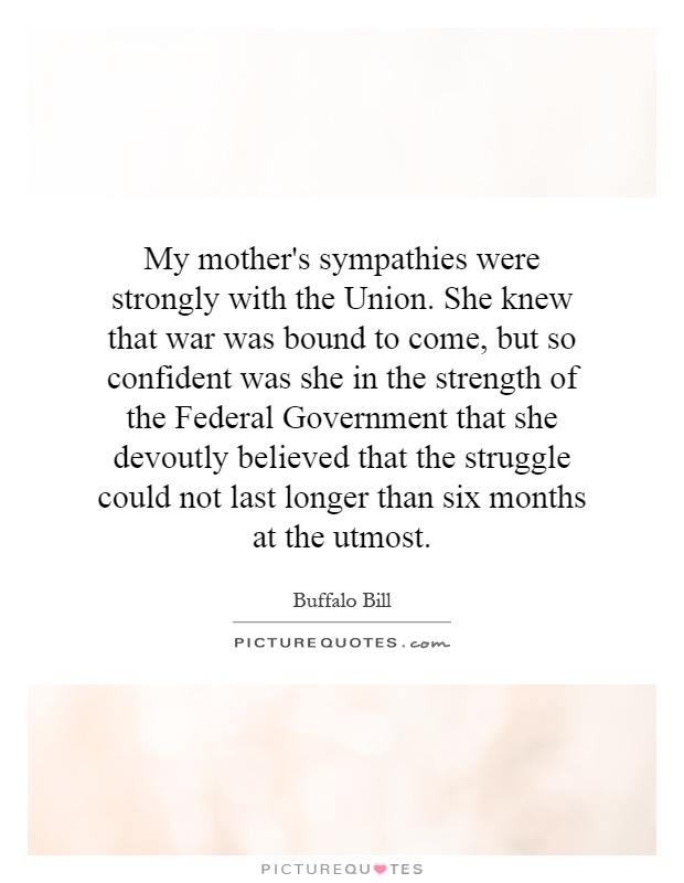 My mother's sympathies were strongly with the Union. She knew that war was bound to come, but so confident was she in the strength of the Federal Government that she devoutly believed that the struggle could not last longer than six months at the utmost Picture Quote #1