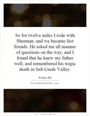 So for twelve miles I rode with Sherman, and we became fast friends. He asked me all manner of questions on the way, and I found that he knew my father well, and remembered his tragic death in Salt Creek Valley Picture Quote #1