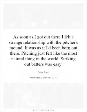 As soon as I got out there I felt a strange relationship with the pitcher's mound. It was as if I'd been born out there. Pitching just felt like the most natural thing in the world. Striking out batters was easy Picture Quote #1