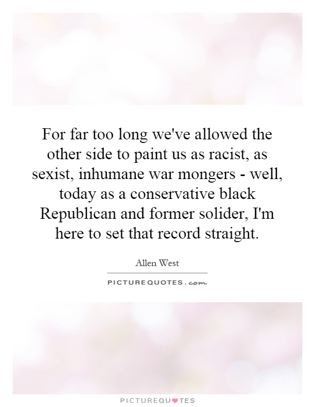 For far too long we've allowed the other side to paint us as racist, as sexist, inhumane war mongers - well, today as a conservative black Republican and former solider, I'm here to set that record straight Picture Quote #1