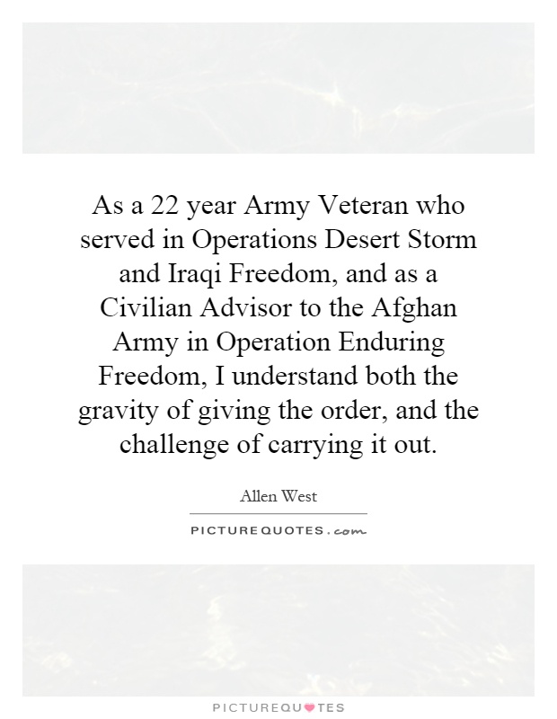 As a 22 year Army Veteran who served in Operations Desert Storm and Iraqi Freedom, and as a Civilian Advisor to the Afghan Army in Operation Enduring Freedom, I understand both the gravity of giving the order, and the challenge of carrying it out Picture Quote #1