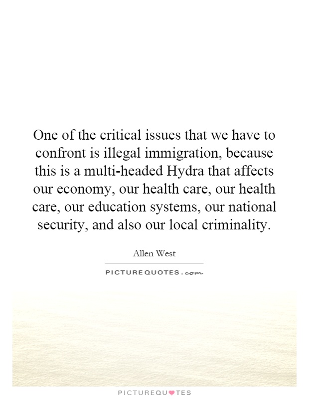One of the critical issues that we have to confront is illegal immigration, because this is a multi-headed Hydra that affects our economy, our health care, our health care, our education systems, our national security, and also our local criminality Picture Quote #1
