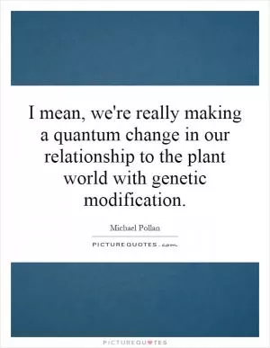 I mean, we're really making a quantum change in our relationship to the plant world with genetic modification Picture Quote #1