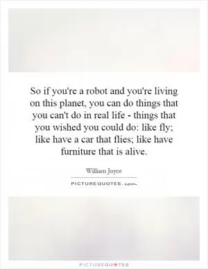 So if you're a robot and you're living on this planet, you can do things that you can't do in real life - things that you wished you could do: like fly; like have a car that flies; like have furniture that is alive Picture Quote #1