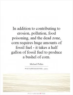 In addition to contributing to erosion, pollution, food poisoning, and the dead zone, corn requires huge amounts of fossil fuel - it takes a half gallon of fossil fuel to produce a bushel of corn Picture Quote #1