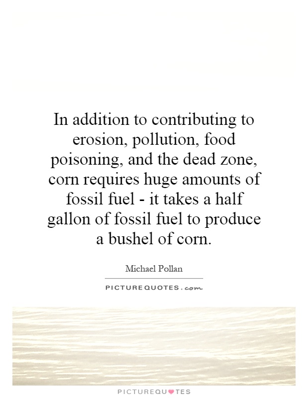 In addition to contributing to erosion, pollution, food poisoning, and the dead zone, corn requires huge amounts of fossil fuel - it takes a half gallon of fossil fuel to produce a bushel of corn Picture Quote #1