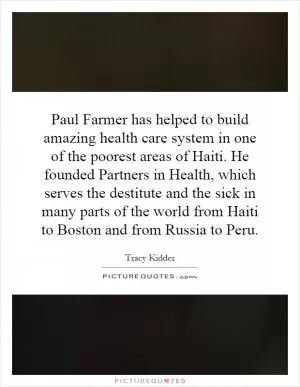 Paul Farmer has helped to build amazing health care system in one of the poorest areas of Haiti. He founded Partners in Health, which serves the destitute and the sick in many parts of the world from Haiti to Boston and from Russia to Peru Picture Quote #1