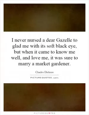 I never nursed a dear Gazelle to glad me with its soft black eye, but when it came to know me well, and love me, it was sure to marry a market gardener Picture Quote #1