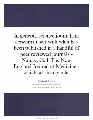 In general, science journalism concerns itself with what has been published in a handful of peer reviewed journals - Nature, Cell, The New England Journal of Medicine - which set the agenda Picture Quote #1