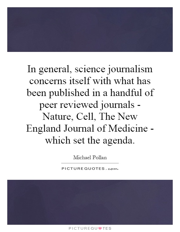 In general, science journalism concerns itself with what has been published in a handful of peer reviewed journals - Nature, Cell, The New England Journal of Medicine - which set the agenda Picture Quote #1