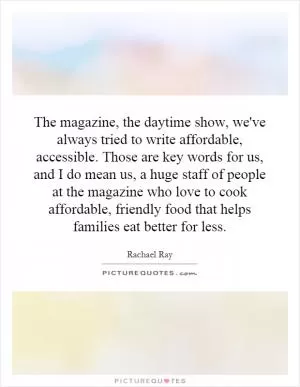 The magazine, the daytime show, we've always tried to write affordable, accessible. Those are key words for us, and I do mean us, a huge staff of people at the magazine who love to cook affordable, friendly food that helps families eat better for less Picture Quote #1