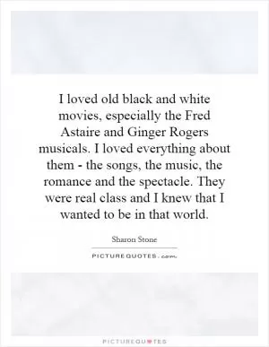 I loved old black and white movies, especially the Fred Astaire and Ginger Rogers musicals. I loved everything about them - the songs, the music, the romance and the spectacle. They were real class and I knew that I wanted to be in that world Picture Quote #1