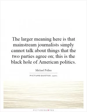 The larger meaning here is that mainstream journalists simply cannot talk about things that the two parties agree on; this is the black hole of American politics Picture Quote #1